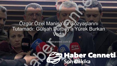 Özgür Özel Manisa’da Gözyaşlarını Tutamadı: Gülşah Durbay’a Yürek Burkan Veda