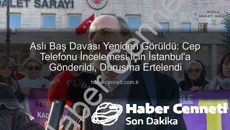 Aslı Baş Davası Yeniden Görüldü: Cep Telefonu İncelemesi İçin İstanbul’a Gönderildi, Duruşma Ertelendi