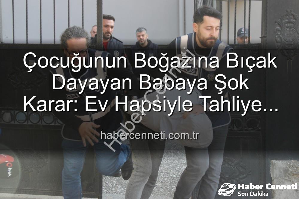 Çocuğunun Boğazına Bıçak Dayayan Babaya Şok Karar: Ev Hapsiyle Tahliye Edildi