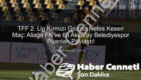 TFF 2. Lig Kırmızı Grup’ta Nefes Kesen Maç: Aliağa FK ve 68 Aksaray Belediyespor Puanları Paylaştı!