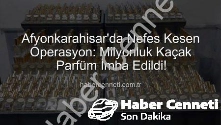 Afyonkarahisar’da Nefes Kesen Operasyon: Milyonluk Kaçak Parfüm İmha Edildi!
