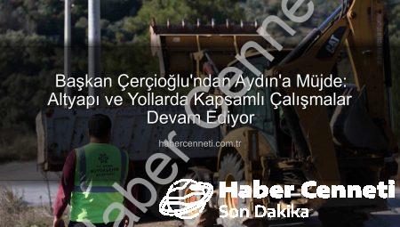 Başkan Çerçioğlu’ndan Aydın’a Müjde: Altyapı ve Yollarda Kapsamlı Çalışmalar Devam Ediyor